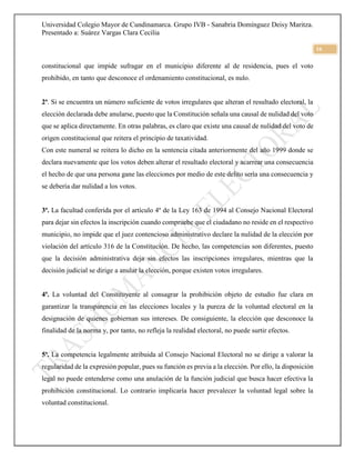 Universidad Colegio Mayor de Cundinamarca. Grupo IVB - Sanabria Domínguez Deisy Maritza.
Presentado a: Suárez Vargas Clara Cecilia
16
constitucional que impide sufragar en el municipio diferente al de residencia, pues el voto
prohibido, en tanto que desconoce el ordenamiento constitucional, es nulo.
2ª. Si se encuentra un número suficiente de votos irregulares que alteran el resultado electoral, la
elección declarada debe anularse, puesto que la Constitución señala una causal de nulidad del voto
que se aplica directamente. En otras palabras, es claro que existe una causal de nulidad del voto de
origen constitucional que reitera el principio de taxatividad.
Con este numeral se reitera lo dicho en la sentencia citada anteriormente del año 1999 donde se
declara nuevamente que los votos deben alterar el resultado electoral y acarrear una consecuencia
el hecho de que una persona gane las elecciones por medio de este delito sería una consecuencia y
se debería dar nulidad a los votos.
3ª. La facultad conferida por el artículo 4º de la Ley 163 de 1994 al Consejo Nacional Electoral
para dejar sin efectos la inscripción cuando compruebe que el ciudadano no reside en el respectivo
municipio, no impide que el juez contencioso administrativo declare la nulidad de la elección por
violación del artículo 316 de la Constitución. De hecho, las competencias son diferentes, puesto
que la decisión administrativa deja sin efectos las inscripciones irregulares, mientras que la
decisión judicial se dirige a anular la elección, porque existen votos irregulares.
4ª. La voluntad del Constituyente al consagrar la prohibición objeto de estudio fue clara en
garantizar la transparencia en las elecciones locales y la pureza de la voluntad electoral en la
designación de quienes gobiernan sus intereses. De consiguiente, la elección que desconoce la
finalidad de la norma y, por tanto, no refleja la realidad electoral, no puede surtir efectos.
5ª. La competencia legalmente atribuida al Consejo Nacional Electoral no se dirige a valorar la
regularidad de la expresión popular, pues su función es previa a la elección. Por ello, la disposición
legal no puede entenderse como una anulación de la función judicial que busca hacer efectiva la
prohibición constitucional. Lo contrario implicaría hacer prevalecer la voluntad legal sobre la
voluntad constitucional.
 