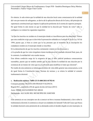 Universidad Colegio Mayor de Cundinamarca. Grupo IVB - Sanabria Domínguez Deisy Maritza.
Presentado a: Suárez Vargas Clara Cecilia
17
En síntesis, la sala reitera que la nulidad de una elección local como consecuencia de la nulidad
del voto por trasteo de sufragantes, se deriva de la aplicación directa de la Carta y del principio de
supremacía constitucional que impone la aplicación preferente de la norma de superior jerarquía.
De igual forma la sala insiste en que la nulidad de la elección por "trasteo de votos" sólo se
configura si se reúnen los siguientes requisitos:
“a) Que los inscritos no residan en el municipio donde se inscribieron para las elecciones. Nótese
que esta condición exige que se desvirtúe la presunción señalada en el artículo 4º de la Ley 163 de
1994, puesto que, si bien es cierto que la ley presume que al momento de la inscripción los
ciudadanos residen en el municipio donde se inscriben.
b) La demostración de que los inscritos ciertamente votaron en las elecciones y
c) La prueba de que los votos irregulares tienen incidencia en el resultado electoral final, pues, de
lo contrario, la nulidad del voto resulta inocua.
Esta última condición surge de la exigencia de que el fallo judicial produzca consecuencias
razonables, puesto que no tendría sentido que el juez declare la nulidad de una elección por la
existencia de un trasteo de votos que no es suficiente para modificar el stato quo electoral”.
Por medio de esta sentencia se reitera que el trasteo de votos debe generar una consecuencia, se da
de igual forma la Constitución como Normas de normas y se reitera la nulidad al cometer
trashumancia electoral.
c. Radicación número: 76001-23-31-000-2011-01782-01
Consejera ponente: SUSANA BUITRAGO VALENCIA
Bogotá D.C., veintiocho (28) de agosto de dos mil trece (2013)
Actor: EIDER ALEXANDER PAZ ARIAS
Demandado: ALCALDE DEL MUNICIPIO DE JAMUNDI
Esta sentencia en sus conceptos nos da a conocer un breve resumen fundamental y clave sobre la
trashumancia electoral, la sentencia se da por un ciudadano de Jamundí Valle del Cauca que busca
la nulidad electoral como pretensión de su demanda contra el alcalde elegido en este municipio, la
 