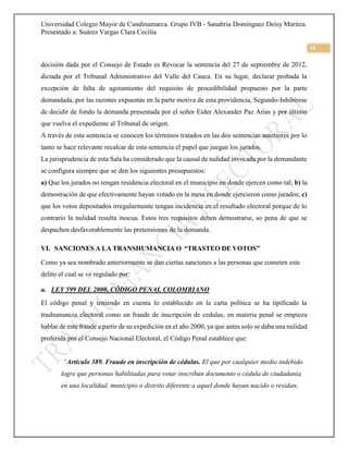 Universidad Colegio Mayor de Cundinamarca. Grupo IVB - Sanabria Domínguez Deisy Maritza.
Presentado a: Suárez Vargas Clara Cecilia
18
decisión dada por el Consejo de Estado es Revocar la sentencia del 27 de septiembre de 2012,
dictada por el Tribunal Administrativo del Valle del Cauca. En su lugar, declarar probada la
excepción de falta de agotamiento del requisito de procedibilidad propuesto por la parte
demandada, por las razones expuestas en la parte motiva de esta providencia, Segundo-Inhibirese
de decidir de fondo la demanda presentada por el señor Eider Alexander Paz Arias y por último
que vuelva el expediente al Tribunal de origen.
A través de esta sentencia se conocen los términos tratados en las dos sentencias anteriores por lo
tanto se hace relevante recalcar de esta sentencia el papel que juegan los jurados.
La jurisprudencia de esta Sala ha considerado que la causal de nulidad invocada por la demandante
se configura siempre que se den los siguientes presupuestos:
a) Que los jurados no tengan residencia electoral en el municipio en donde ejercen como tal; b) la
demostración de que efectivamente hayan votado en la mesa en donde ejercieron como jurados; c)
que los votos depositados irregularmente tengan incidencia en el resultado electoral porque de lo
contrario la nulidad resulta inocua. Estos tres requisitos deben demostrarse, so pena de que se
despachen desfavorablemente las pretensiones de la demanda.
VI. SANCIONES A LA TRANSHUMANCIA O “TRASTEO DE VOTOS”
Como ya sea nombrado anteriormente se dan ciertas sanciones a las personas que cometen este
delito el cual se ve regulado por:
a. LEY 599 DEL 2000, CÓDIGO PENAL COLOMBIANO
El código penal y teniendo en cuenta lo establecido en la carta política se ha tipificado la
trashumancia electoral como un fraude de inscripción de cedulas, en materia penal se empieza
hablar de este fraude a partir de su expedición en el año 2000, ya que antes solo se daba una nulidad
proferida por el Consejo Nacional Electoral, el Código Penal establece que:
“Artículo 389. Fraude en inscripción de cédulas. El que por cualquier medio indebido
logre que personas habilitadas para votar inscriban documento o cédula de ciudadanía
en una localidad, municipio o distrito diferente a aquel donde hayan nacido o residan,
 