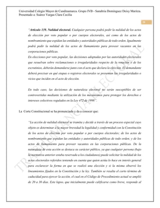 Universidad Colegio Mayor de Cundinamarca. Grupo IVB - Sanabria Domínguez Deisy Maritza.
Presentado a: Suárez Vargas Clara Cecilia
20
“Artículo 139. Nulidad electoral. Cualquier persona podrá pedir la nulidad de los actos
de elección por voto popular o por cuerpos electorales, así como de los actos de
nombramiento que expidan las entidades y autoridades públicas de todo orden. Igualmente
podrá pedir la nulidad de los actos de llamamiento para proveer vacantes en las
corporaciones públicas.
En elecciones por voto popular, las decisiones adoptadas por las autoridades electorales
que resuelvan sobre reclamaciones o irregularidades respecto de la votación o de los
escrutinios, deberán demandarse junto con el acto que declara la elección. El demandante
deberá precisar en qué etapas o registros electorales se presentan las irregularidades o
vicios que inciden en el acto de elección.
En todo caso, las decisiones de naturaleza electoral no serán susceptibles de ser
controvertidas mediante la utilización de los mecanismos para proteger los derechos e
intereses colectivos regulados en la Ley 472 de 1998”.
La Corte Constitucional se ha pronunciado y da a conocer que:
“La acción de nulidad electoral se tramita y decide a través de un proceso especial cuyo
objeto es determinar a la mayor brevedad la legalidad y conformidad con la Constitución
de los actos de elección por voto popular o por cuerpos electorales; de los actos de
nombramiento que expidan las entidades y autoridades públicas de todo orden; y de los
actos de llamamiento para proveer vacantes en las corporaciones públicas. De la
naturaleza de esta acción se destaca su carácter público, ya que cualquier persona (bajo
la normativa anterior estaba reservada a los ciudadanos) puede solicitar la nulidad de los
actos electorales referidos teniendo en cuenta que quien actúa lo hace en interés general
para esclarecer la forma en que se realizó una elección y si la misma observó los
lineamientos fijados en la Constitución y la ley. También se resalta el corto término de
caducidad para ejercer la acción, el cual en el Código de Procedimiento actual se amplió
de 20 a 30 días. Este lapso, que inicialmente puede calificarse como breve, responde al
 