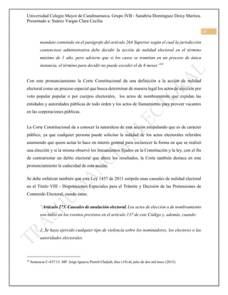 Universidad Colegio Mayor de Cundinamarca. Grupo IVB - Sanabria Domínguez Deisy Maritza.
Presentado a: Suárez Vargas Clara Cecilia
21
mandato contenido en el parágrafo del artículo 264 Superior según el cual la jurisdicción
contencioso administrativa debe decidir la acción de nulidad electoral en el término
máximo de 1 año, pero advierte que si los casos se tramitan en un proceso de única
instancia, el término para decidir no puede exceder el de 6 meses”10
Con este pronunciamiento la Corte Constitucional da una definición a la acción de nulidad
electoral como un proceso especial que busca determinar de manera legal los actos de elección por
voto popular popular o por cuerpos electorales, los actos de nombramiento que expidan las
entidades y autoridades públicas de todo orden y los actos de llamamiento para proveer vacantes
en las corporaciones públicas.
La Corte Constitucional da a conocer la naturaleza de esta acción estipulando que es de carácter
público, ya que cualquier persona puede solicitar la nulidad de los actos electorales referidos
asumiendo que quien actúa lo hace en interés general para esclarecer la forma en que se realizó
una elección y si la misma observó los lineamientos fijados en la Constitución y la ley, con el fin
de contrarrestar un delito electoral que altere los resultados, la Corte también destaca en este
pronunciamiento la caducidad de esta acción.
Se debe enfatizar también que esta Ley 1437 de 2011 estipula unas causales de nulidad electoral
en el Titulo VIII - Disposiciones Especiales para el Trámite y Decisión de las Pretensiones de
Contenido Electoral, siendo estas:
“Artículo 275. Causales de anulación electoral. Los actos de elección o de nombramiento
son nulos en los eventos previstos en el artículo 137 de este Código y, además, cuando:
1. Se haya ejercido cualquier tipo de violencia sobre los nominadores, los electores o las
autoridades electorales.
10
Sentencia C-437/13. MP. Jorge Ignacio Pretelt Chaljub, diez (10) de julio de dos mil trece (2013).
 