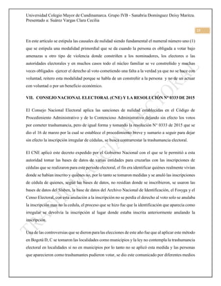 Universidad Colegio Mayor de Cundinamarca. Grupo IVB - Sanabria Domínguez Deisy Maritza.
Presentado a: Suárez Vargas Clara Cecilia
23
En este artículo se estipula las causales de nulidad siendo fundamental el numeral número uno (1)
que se estipula una modalidad primordial que se da cuando la persona es obligada a votar bajo
amenazas u otro tipo de violencia donde constriñen a los nominadores, los electores o las
autoridades electorales y en muchos casos todo el núcleo familiar se ve constreñido y muchas
veces obligados ejercer el derecho al voto cometiendo una falta a la verdad ya que no se hace con
voluntad, reitero esta modalidad porque se habla de un constreñir a la persona y no de un actuar
con voluntad o por un beneficio económico.
VII. CONSEJO NACIONAL ELECTORAL (CNE) Y LA RESOLUCIÓN N° 0333 DE 2015
El Consejo Nacional Electoral aplica las sanciones de nulidad establecidas en el Código de
Procedimiento Administrativo y de lo Contencioso Administrativo dejando sin efecto los votos
por cometer trashumancia, pero de igual forma y tomando la resolución N° 0333 de 2015 que se
dio el 16 de marzo por la cual se establece el procedimiento breve y sumario a seguir para dejar
sin efecto la inscripción irregular de cédulas, se busca contrarrestar la trashumancia electoral.
El CNE aplicó este decreto expedido por el Gobierno Nacional con el que se le permitió a esta
autoridad tomar las bases de datos de varias entidades para cruzarlas con las inscripciones de
cédulas que se realizaron para este periodo electoral, el fin era identificar quiénes realmente vivían
donde se habían inscrito y quiénes no, por lo tanto se tomaron medidas y se anuló las inscripciones
de cédula de quienes, según las bases de datos, no residían donde se inscribieron, se usaron las
bases de datos del Sisben, la base de datos del Archivo Nacional de Identificación, el Fosyga y el
Censo Electoral, con esta anulación a la inscripción no se perdía el derecho al voto solo se anulaba
la inscripción mas no la cedula, el proceso que se hizo fue que la identificación que aparecía como
irregular se devolvía la inscripción al lugar donde estaba inscrita anteriormente anulando la
inscripción.
Una de las controversias que se dieron para las elecciones de este año fue que al aplicar este método
en Bogotá D, C se tomaron las localidades como municipios y la ley no contempla la trashumancia
electoral en localidades si no en municipios por lo tanto no se aplicó esta medida y las personas
que aparecieron como trashumantes pudieron votar, se dio este comunicado por diferentes medios
 