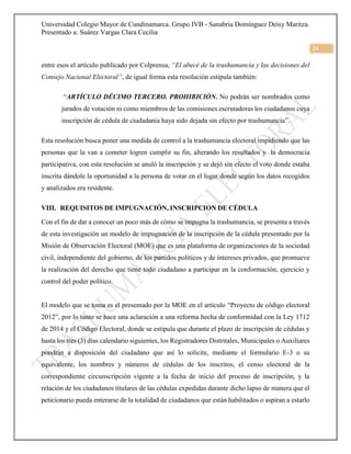 Universidad Colegio Mayor de Cundinamarca. Grupo IVB - Sanabria Domínguez Deisy Maritza.
Presentado a: Suárez Vargas Clara Cecilia
24
entre esos el artículo publicado por Colprensa, “El abecé de la trashumancia y las decisiones del
Consejo Nacional Electoral”, de igual forma esta resolución estipula también:
“ARTÍCULO DÉCIMO TERCERO. PROHIBICIÓN. No podrán ser nombrados como
jurados de votación ni como miembros de las comisiones escrutadoras los ciudadanos cuya
inscripción de cédula de ciudadanía haya sido dejada sin efecto por trashumancia”.
Esta resolución busca poner una medida de control a la trashumancia electoral impidiendo que las
personas que la van a cometer logren cumplir su fin, alterando los resultados y la democracia
participativa, con esta resolución se anuló la inscripción y se dejó sin efecto el voto donde estaba
inscrita dándole la oportunidad a la persona de votar en el lugar donde según los datos recogidos
y analizados era residente.
VIII. REQUISITOS DE IMPUGNACIÓN, INSCRIPCION DE CÉDULA
Con el fin de dar a conocer un poco más de cómo se impugna la trashumancia, se presenta a través
de esta investigación un modelo de impugnación de la inscripción de la cédula presentado por la
Misión de Observación Electoral (MOE) que es una plataforma de organizaciones de la sociedad
civil, independiente del gobierno, de los partidos políticos y de intereses privados, que promueve
la realización del derecho que tiene todo ciudadano a participar en la conformación, ejercicio y
control del poder político.
El modelo que se toma es el presentado por la MOE en el artículo “Proyecto de código electoral
2012”, por lo tanto se hace una aclaración a una reforma hecha de conformidad con la Ley 1712
de 2014 y el Código Electoral, donde se estipula que durante el plazo de inscripción de cédulas y
hasta los tres (3) días calendario siguientes, los Registradores Distritales, Municipales o Auxiliares
pondrán a disposición del ciudadano que así lo solicite, mediante el formulario E-3 o su
equivalente, los nombres y números de cédulas de los inscritos, el censo electoral de la
correspondiente circunscripción vigente a la fecha de inicio del proceso de inscripción, y la
relación de los ciudadanos titulares de las cédulas expedidas durante dicho lapso de manera que el
peticionario pueda enterarse de la totalidad de ciudadanos que están habilitados o aspiran a estarlo
 