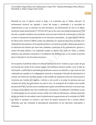 Universidad Colegio Mayor de Cundinamarca. Grupo IVB - Sanabria Domínguez Deisy Maritza.
Presentado a: Suárez Vargas Clara Cecilia
26
Partiendo de este el objetivo inicial se llega a la conclusión que el “delito electoral” de
trashumancia electoral sea regulado a través del tiempo y atendiendo a la necesidad de
contrarrestarlo ya que se presenta con más frecuencia, una demostración de esto es la última
resolución citada anteriormente N° 0333 de 2015 que se dio como una medida tomada por el CNE
este año, se puede considerar esta resolución como una nueva forma de contrarrestar y evitar que
se altere el mecanismo de participación en las elecciones municipales, de igual forma la Misión
de Observación Electoral (MOE) siendo una plataforma de organizaciones de la sociedad civil,
independiente del gobierno, de los partidos políticos y de intereses privados, ha buscado promover
la realización del derecho que tiene todo ciudadano a participar en la conformación, ejercicio y
control del poder político y ha impulsado cumplir su objetivo por medio de videos y cartillas
dinámicas que permitan concientizar a la población del problema que se da cuando la persona
ejerce el derecho al voto de manera incorrecta.
En mi opinión el problema radica en la falta de información de los votantes ya que a pesar de que
sea buscado por medio de las normas regular este problema electoral muchas veces la falta de
información y publicidad no permiten que la persona conozca sus derechos y sepa como los está
vulnerando por ejemplo en la trashumancia electoral se transgrede el derecho de participación al
cometer esta infracción electoral, aunque se den medidas de regulación como una sanción penal a
la persona que traslade por engaños, violencia u otra acción a un grupo de personas para que
cometan este delito, de igual manera sea nulo el voto o la inscripción de la cédula como medida
por parte del CNE y se crean nuevas medidas para regular este problema electoral es necesario que
se busque en mi opinión una nueva medida para concientizar a la población Colombiana ya que
no todos cuentan con los mismos recursos, hablo de la falta de información y difusión partiendo
de que por medio de este trabajo conocí la plataforma de organizaciones de la sociedad civil MOE
que hasta el momento no conocía y que busca de manera interactiva dar a conocer delitos
electorales que han vulnerado la participación democrática en las elecciones municipales y
nacionales.
 