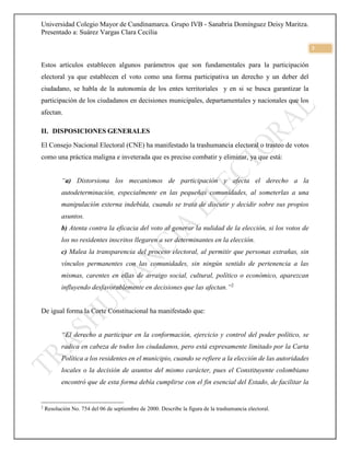 Universidad Colegio Mayor de Cundinamarca. Grupo IVB - Sanabria Domínguez Deisy Maritza.
Presentado a: Suárez Vargas Clara Cecilia
3
Estos artículos establecen algunos parámetros que son fundamentales para la participación
electoral ya que establecen el voto como una forma participativa un derecho y un deber del
ciudadano, se habla de la autonomía de los entes territoriales y en si se busca garantizar la
participación de los ciudadanos en decisiones municipales, departamentales y nacionales que los
afectan.
II. DISPOSICIONES GENERALES
El Consejo Nacional Electoral (CNE) ha manifestado la trashumancia electoral o trasteo de votos
como una práctica maligna e inveterada que es preciso combatir y eliminar, ya que está:
“a) Distorsiona los mecanismos de participación y afecta el derecho a la
autodeterminación, especialmente en las pequeñas comunidades, al someterlas a una
manipulación externa indebida, cuando se trata de discutir y decidir sobre sus propios
asuntos.
b) Atenta contra la eficacia del voto al generar la nulidad de la elección, si los votos de
los no residentes inscritos llegaren a ser determinantes en la elección.
c) Malea la transparencia del proceso electoral, al permitir que personas extrañas, sin
vínculos permanentes con las comunidades, sin ningún sentido de pertenencia a las
mismas, carentes en ellas de arraigo social, cultural, político o económico, aparezcan
influyendo desfavorablemente en decisiones que las afectan.”2
De igual forma la Corte Constitucional ha manifestado que:
“El derecho a participar en la conformación, ejercicio y control del poder político, se
radica en cabeza de todos los ciudadanos, pero está expresamente limitado por la Carta
Política a los residentes en el municipio, cuando se refiere a la elección de las autoridades
locales o la decisión de asuntos del mismo carácter, pues el Constituyente colombiano
encontró que de esta forma debía cumplirse con el fin esencial del Estado, de facilitar la
2
Resolución No. 754 del 06 de septiembre de 2000. Describe la figura de la trashumancia electoral.
 