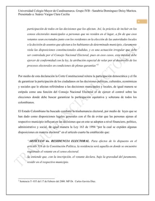 Universidad Colegio Mayor de Cundinamarca. Grupo IVB - Sanabria Domínguez Deisy Maritza.
Presentado a: Suárez Vargas Clara Cecilia
4
participación de todos en las decisiones que los afectan. Así, la práctica de incluir en los
censos electorales municipales a personas que no residen en el lugar, a fin de que esos
votantes sean escrutados junto con los residentes en la elección de las autoridades locales
o la decisión de asuntos que afectan a los habitantes de determinado municipio, claramente
viola las disposiciones constitucionales aludidas, y es una actuación irregular que debe
ser controlada por el Consejo Nacional Electoral, pues en esos casos, esta entidad debe
ejercer de conformidad con la ley, la atribución especial de velar por el desarrollo de los
procesos electorales en condiciones de plenas garantías”3
Por medio de esta declaración la Corte Constitucional reitera la participación democrática y el fin
de garantizar la participación de los ciudadanos en las decisiones políticas, culturales, económicas
y sociales que le afectan refiriéndose a las decisiones municipales y locales, de igual manera se
estípula como una función del Consejo Nacional Electoral el de ejercer el control sobre las
elecciones donde debe buscar garantizar la participación equitativa y soberana de todos los
colombianos.
El Estado Colombiano ha buscado combatir la trashumancia electoral, por medio de leyes que se
han dado como disposiciones legales generales con el fin de evitar que las personas ajenas al
respectivo municipio influyan en las decisiones que en este se adopten a nivel financiero, político,
administrativo y social, de igual manera la Ley 163 de 1994 “por la cual se expiden algunas
disposiciones en materia electoral” en el artículo cuarto ha establecido que:
“ARTÍCULO 4o. RESIDENCIA ELECTORAL. Para efectos de lo dispuesto en el
artículo 316 de la Constitución Política, la residencia será aquella en donde se encuentre
registrado el votante en el censo electoral.
Se entiende que, con la inscripción, el votante declara, bajo la gravedad del juramento,
residir en el respectivo municipio.
3
Sentencia T- 035 del 17 de Febrero del 2000. MP Dr. Carlos Gaviria Díaz.
 