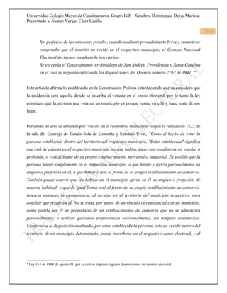 Universidad Colegio Mayor de Cundinamarca. Grupo IVB - Sanabria Domínguez Deisy Maritza.
Presentado a: Suárez Vargas Clara Cecilia
5
Sin perjuicio de las sanciones penales, cuando mediante procedimiento breve y sumario se
compruebe que el inscrito no reside en el respectivo municipio, el Consejo Nacional
Electoral declarará sin efecto la inscripción.
Se exceptúa el Departamento Archipiélago de San Andrés, Providencia y Santa Catalina
en el cual se seguirán aplicando las disposiciones del Decreto número 2762 de 1991.”4
Este artículo afirma lo establecido en la Constitución Política estableciendo que se considera que
la residencia será aquella donde se inscriba el votante en el censo electoral, por lo tanto la ley
considera que la persona que vota en un municipio es porque reside en ella y hace parte de ese
lugar.
Partiendo de esto se entiende por "residir en el respectivo municipio" según la radicación 1222 de
la sala del Consejo de Estado Sala de Consulta y Servicio Civil, “Como el hecho de estar la
persona establecida dentro del territorio del respectivo municipio, "Estar establecida" significa
que está de asiento en el respectivo municipio porque habita, ejerce personalmente un empleo o
profesión, o está al frente de su propio establecimiento mercantil o industrial. Es posible que la
persona habite simplemente en el respectivo municipio, o que habite y ejerza personalmente un
empleo o profesión en él, o que habite y esté al frente de su propio establecimiento de comercio.
También puede ocurrir que sin habitar en el municipio ejerza en él un empleo o profesión, de
manera habitual; o que de igual forma esté al frente de su propio establecimiento de comercio.
Interesa entonces la permanencia, el arraigo en el territorio del municipio respectivo, para
concluir que reside en él. No se trata, por tanto, de un vínculo circunstancial con un municipio,
como podría ser el de propietario de un establecimiento de comercio que no se administra
personalmente; o realizar gestiones profesionales ocasionalmente, sin ninguna continuidad.
Conforme a la disposición analizada, por estar establecida la persona, esto es, residir dentro del
territorio de un municipio determinado, puede inscribirse en el respectivo censo electoral, y al
4
Ley 163 de 1994 de agosto 31, por la cual se expiden algunas disposiciones en materia electoral.
 