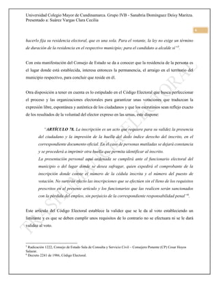 Universidad Colegio Mayor de Cundinamarca. Grupo IVB - Sanabria Domínguez Deisy Maritza.
Presentado a: Suárez Vargas Clara Cecilia
6
hacerlo fija su residencia electoral, que es una sola. Para el votante, la ley no exige un término
de duración de la residencia en el respectivo municipio; para el candidato a alcalde sí”5
.
Con esta manifestación del Consejo de Estado se da a conocer que la residencia de la persona es
el lugar donde está establecida, interesa entonces la permanencia, el arraigo en el territorio del
municipio respectivo, para concluir que reside en él.
Otra disposición a tener en cuenta es lo estipulado en el Código Electoral que busca perfeccionar
el proceso y las organizaciones electorales para garantizar unas votaciones que traduzcan la
expresión libre, espontánea y auténtica de los ciudadanos y que los escrutinios sean reflejo exacto
de los resultados de la voluntad del elector expreso en las urnas, este dispone:
“ARTÍCULO 78. La inscripción es un acto que requiere para su validez la presencia
del ciudadano y la impresión de la huella del dedo índice derecho del inscrito, en el
correspondiente documento oficial. En el caso de personas mutiladas se dejará constancia
y se procederá a imprimir otra huella que permita identificar al inscrito.
La presentación personal aquí ordenada se cumplirá ante el funcionario electoral del
municipio o del lugar donde se desea sufragar, quien expedirá el comprobante de la
inscripción donde conste el número de la cédula inscrita y el número del puesto de
votación. No surtirán efecto las inscripciones que se efectúen sin el lleno de los requisitos
prescritos en el presente artículo y los funcionarios que las realicen serán sancionados
con la pérdida del empleo, sin perjuicio de la correspondiente responsabilidad penal”6
.
Este artículo del Código Electoral establece la validez que se le da al voto estableciendo un
limitante y es que se deben cumplir unos requisitos de lo contrario no se efectuara ni se le dará
validez al voto.
5
Radicación 1222, Consejo de Estado Sala de Consulta y Servicio Civil – Consejero Ponente (CP) Cesar Hoyos
Salazar.
6
Decreto 2241 de 1986, Código Electoral.
 