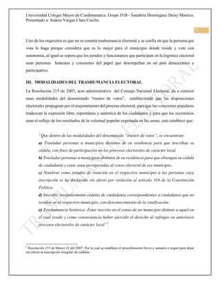 Universidad Colegio Mayor de Cundinamarca. Grupo IVB - Sanabria Domínguez Deisy Maritza.
Presentado a: Suárez Vargas Clara Cecilia
7
Uno de los requisitos es que no se cometa trashumancia electoral y se confía en que la persona que
vota lo haga porque considera que es lo mejor para el municipio donde reside y vote con
autonomía, al igual se espera que los jurados y funcionarios que participan en la logística electoral
sean personas honestas y consientes del papel que desempeñan en un país democrático y
participativo.
III. MODALIDADES DEL TRASHUMANCIA ELECTORAL
La Resolución 215 de 2007, acto administrativo del Consejo Nacional Electoral, da a conocer
unas modalidades del denominado “trasteo de votos”, estableciendo que las disposiciones
electorales propugnan por el mejoramiento del proceso electoral, para que las votaciones populares
traduzcan la expresión libre, espontánea y auténtica de los ciudadanos y para que los escrutinios
sean el reflejo de los resultados de la voluntad popular expresada en las urnas, este establece que:
“Que dentro de las modalidades del denominado “trasteo de votos”, se encuentran:
a) Trasladar personas a municipios distintos de su residencia para que inscriban su
cédula, con fines de participación en los procesos electorales de carácter local.
b) Trasladar personas a municipios distintos de su residencia para que obtengan su cédula
de ciudadanía y estas sean incorporadas al censo electoral de ese municipio.
c) Nombrar como jurados de votación en el respectivo municipio a las personas cuya
inscripción se ha declarado sin efecto por violación al artículo 316 de la Constitución
Política.
d) Inscribir irregularmente cédulas de ciudadanía correspondientes a ciudadanos que no
residan en el respectivo municipio, con desconocimiento de la zonificación;
e) Trashumancia histórica: Estar inscrito en el censo de un municipio distinto a aquél en
el cual reside y como consecuencia haber ejercido el derecho al sufragio en anteriores
procesos electorales de carácter local”7
.
7
Resolución 215 de Marzo 22 del 2007. Por la cual se establece el procedimiento breve y sumario a seguir para dejar
sin efecto la inscripción irregular de cédulas.
 