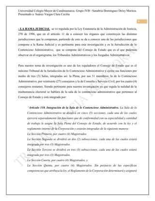Universidad Colegio Mayor de Cundinamarca. Grupo IVB - Sanabria Domínguez Deisy Maritza.
Presentado a: Suárez Vargas Clara Cecilia
9
- LA RAMA JUDICIAL se ve regulada por la Ley Estatutaria de la Administración de Justicia,
270 de 1996, que en el artículo 11 da a conocer los órganos que constituyen las distintas
jurisdicciones que la componen, partiendo de esto se da a conocer una de las jurisdicciones que
compone a la Rama Judicial y es pertinente para esta investigación y es la Jurisdicción de lo
Contencioso Administrativo, que se compone del Consejo de Estado que es el que podemos
observar en el organigrama, los Tribunales Administrativos y los Juzgados Administrativos
Para nuestro tema de investigación es uno de los reguladores el Consejo de Estado que es el
máximo Tribunal de la Jurisdicción de lo Contencioso Administrativo y ejerce sus funciones por
medio de tres (3) Salas, integradas así: la Plena, por sus 31 miembros; la de lo Contencioso
Administrativo, por veintisiete (27) consejeros y la de Consulta y Servicio Civil, por los cuatro (4)
consejeros restantes. Siendo pertinente para nuestra investigación ya que regula la nulidad de la
trashumancia electoral se hablara de la sala de lo contencioso administrativo que pertenece al
Consejo de Estado y está integrada por:
“Artículo 110. Integración de la Sala de lo Contencioso Administrativo. La Sala de lo
Contencioso Administrativo se dividirá en cinco (5) secciones, cada una de las cuales
ejercerá separadamente las funciones que de conformidad con su especialidad y cantidad
de trabajo le asigne la Sala Plena del Consejo de Estado, de acuerdo con la ley y el
reglamento interno de la Corporación y estarán integradas de la siguiente manera:
La Sección Primera, por cuatro (4) Magistrados.
La Sección Segunda se dividirá en dos (2) subsecciones, cada una de las cuales estará
integrada por tres (3) Magistrados.
La Sección Tercera se dividirá en tres (3) subsecciones, cada una de las cuales estará
integrada por tres (3) Magistrados.
La Sección Cuarta, por cuatro (4) Magistrados, y
La Sección Quinta, por cuatro (4) Magistrados. Sin perjuicio de las específicas
competencias que atribuya la ley, el Reglamento de la Corporación determinará y asignará
 