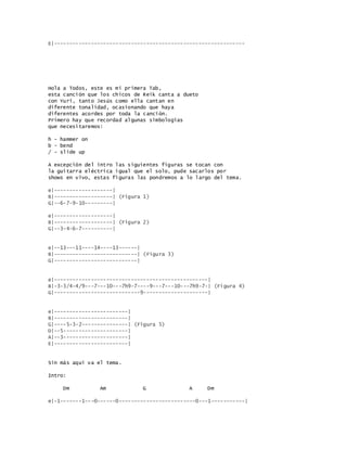 E|--------------------------------------------------------------
Hola a Todos, este es mi primera Tab,
esta canción que los chicos de Reik canta a dueto
con Yuri, tanto Jesús como ella cantan en
diferente tonalidad, ocasionando que haya
diferentes acordes por toda la canción.
Primero hay que recordad algunas simbologias
que necesitaremos:
h - hammer on
b - bend
/ - slide up
A excepción del intro las siguientes figuras se tocan con
la guitarra eléctrica igual que el solo, pude sacarlos por
shows en vivo, estas figuras las pondremos a lo largo del tema.
e|-------------------|
B|-------------------| (Figura 1)
G|--6-7-9-10---------|
e|-------------------|
B|-------------------| (Figura 2)
G|--3-4-6-7----------|
e|--13---11----14----13------|
B|---------------------------| (Figura 3)
G|---------------------------|
e|--------------------------------------------------|
B|-3-3/4-4/9---7---10---7h9-7----9---7---10---7h9-7-| (Figura 4)
G|----------------------------9---------------------|
e|------------------------|
B|------------------------|
G|----5-3-2---------------| (Figura 5)
D|--5---------------------|
A|--3---------------------|
E|------------------------|
Sin más aquí va el tema.
Intro:
Dm Am G A Dm
e|-1-------1---0------0-------------------------0---1-----------|
 