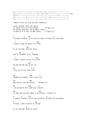 B|------3-----------1------3----3----3-----2--3-----------------|
G|---2------------2----------0----0----0------------------------| (x2)
D|-0------------------------------------------------0-----------|
A|-------------0---------------------------0--------------------|
E|-------------------------3----3----3--------------------------|
(Repite Intro en esta estrofa completa.)
Va mi corazón cerca del dolor,
no sabrá vivir sin tus brazos. *(Figura 1)
Ya no hay solución, no sé decir adiós
Te odio y a la vez, te amo tanto. *(Figura 1)
G A Bb C
Y aunque intento, no sé como arrancar millones de recuerdos.
F Dm
Y duele, como me duele el olvido
Bb
Es un castigo, dejarte atrás .
Gm C
Hoy la soledad, es mi enemigo.
F Dm
Y duele, duele no ver la salida.
Bb
Es una herida que no se irá,
Gm F C
y no cerrará en esta vida.
Bm F#m D
Siempre me engañé, nunca quise ver
Bm Em7
que tenías alma de viento. *(Figura 2)
Bm F#m D
Y no desperté del sueño que inventé,
Bm Em7
tu amor hoy me hace daño, y me miento. *(Figura 2)
G A Em7 A
Y aunque intento, no sé como arrancar millones de recuerdos.
D Bm
Y duele, como me duele el olvido
G
Es un castigo, dejarte atrás
 