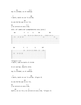 Em D A
Hoy la soledad, es mi enemigo.
F Dm
Y duele, duele no ver la salida.
Bb
Es una herida que no se irá,
Gm F C
y no cerrará en esta vida.
Solo: (El cambio del acompañamiento esta justo.)
Dm F C G Bm Bb
e|----------------16---16-14-13-13h14-14-13----13h14-14-13---------
B|-/14---14-16-18---------------------------14-------------14------
G|------------------------------------------------------------13---
D|-----------------------------------------------------------------
A|-----------------------------------------------------------------
E|-----------------------------------------------------------------
Dm F C G D#
e|---------------16---16-14-13-13h14--12---12b-|
B|---------------------------------------------|
G|-14---14-16-18-------------------------------|
D|---------------------------------------------|
A|---------------------------------------------|
E|---------------------------------------------|
*(Figura 3 x2)
Y duele, como me duele el olvido
G
Es un castigo, dejarte atrás
Em D A
Hoy la soledad, es mi enemigo.
F Dm
Y duele, duele no ver la salida. (Figura 4)
Bb
Es una herida que no se irá,
Gm F C
y no cerrará en esta vida.
Bb F C
Duele y no se irá y no cerrará en esta vida. *(Figura 5)
 
