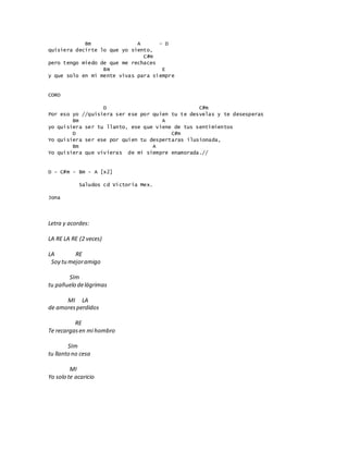 Bm A - D
quisiera decirte lo que yo siento,
C#m
pero tengo miedo de que me rechaces
Bm E
y que solo en mi mente vivas para siempre
CORO
D C#m
Por eso yo //quisiera ser ese por quien tu te desvelas y te desesperas
Bm A
yo quisiera ser tu llanto, ese que viene de tus sentimientos
D C#m
Yo quisiera ser ese por quien tu despertaras ilusionada,
Bm A
Yo quisiera que vivieras de mi siempre enamorada.//
D - C#m - Bm - A [x2]
Saludos cd Victoria Mex.
Jona
Letra y acordes:
LA RE LA RE (2 veces)
LA RE
Soy tumejoramigo
SIm
tu pañuelo delágrimas
MI LA
de amoresperdidos
RE
Te recargasen mi hombro
SIm
tu llanto no cesa
MI
Yo solo te acaricio
 