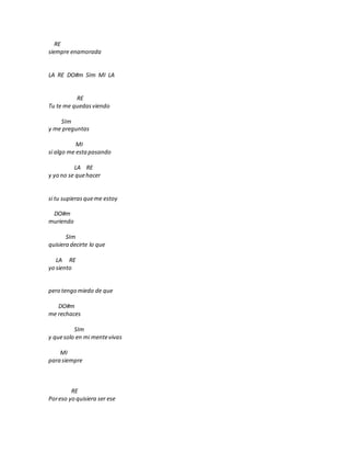 RE
siempre enamorada
LA RE DO#m SIm MI LA
RE
Tu te me quedasviendo
SIm
y me preguntas
MI
si algo me estapasando
LA RE
y yo no se quehacer
si tu supierasqueme estoy
DO#m
muriendo
SIm
quisiera decirte lo que
LA RE
yo siento
pero tengo miedo de que
DO#m
me rechaces
SIm
y quesolo en mi mentevivas
MI
para siempre
RE
Poreso yo quisiera ser ese
 