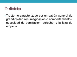 Definición.
• Trastorno caracterizado por un patrón general de
grandiosidad (en imaginación o comportamiento),
necesidad de admiración, derecho, y la falta de
empatía.
 