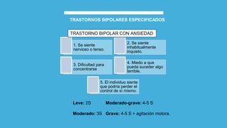 TRASTORNOS BIPOLARES ESPECIFICADOS
Leve: 2S Moderado-grave: 4-5 S
Moderado: 3S Grave: 4-5 S + agitación motora.
1. Se siente
nervioso o tenso.
2. Se siente
inhabitualmente
inquieto.
3. Dificultad para
concentrarse
4. Miedo a que
pueda suceder algo
terrible.
5. El individuo siente
que podría perder el
control de sí mismo.
TRASTORNO BIPOLAR CON ANSIEDAD
 