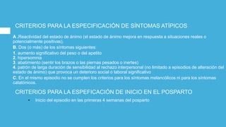 CRITERIOS PARA LA ESPECIFICACIÓN DE SÍNTOMAS ATÍPICOS
A .Reactividad del estado de ánimo (el estado de ánimo mejora en respuesta a situaciones reales o
potencialmente positivas).
B. Dos (o más) de los síntomas siguientes:
1. aumento significativo del peso o del apetito
2. hipersomnia
3. abatimiento (sentir los brazos o las piernas pesados o inertes)
4. patrón de larga duración de sensibilidad al rechazo interpersonal (no limitado a episodios de alteración del
estado de ánimo) que provoca un deterioro social o laboral significativo
C. En el mismo episodio no se cumplen los criterios para los síntomas melancólicos ni para los síntomas
catatónicos.
CRITERIOS PARA LA ESPEFICACIÓN DE INICIO EN EL POSPARTO
• Inicio del episodio en las primeras 4 semanas del posparto
 