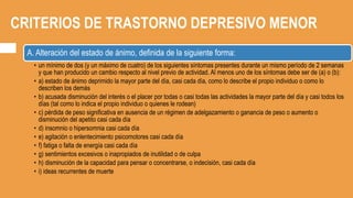 CRITERIOS DE TRASTORNO DEPRESIVO MENOR
A. Alteración del estado de ánimo, definida de la siguiente forma:
• un mínimo de dos (y un máximo de cuatro) de los siguientes síntomas presentes durante un mismo período de 2 semanas
y que han producido un cambio respecto al nivel previo de actividad. Al menos uno de los síntomas debe ser de (a) o (b):
• a) estado de ánimo deprimido la mayor parte del día, casi cada día, como lo describe el propio individuo o como lo
describen los demás
• b) acusada disminución del interés o el placer por todas o casi todas las actividades la mayor parte del día y casi todos los
días (tal como lo indica el propio individuo o quienes le rodean)
• c) pérdida de peso significativa en ausencia de un régimen de adelgazamiento o ganancia de peso o aumento o
disminución del apetito casi cada día
• d) insomnio o hipersomnia casi cada día
• e) agitación o enlentecimiento psicomotores casi cada día
• f) fatiga o falta de energía casi cada día
• g) sentimientos excesivos o inapropiados de inutilidad o de culpa
• h) disminución de la capacidad para pensar o concentrarse, o indecisión, casi cada día
• i) ideas recurrentes de muerte
 