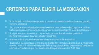 CRITERIOS PARA ELIGIR LA MEDICACIÓN
○ Si ha habido una buena respuesta a una determinada medicación en el pasado
volver a utilizarla.
○ Sin el paciente es de edad avanzada o tiene otra enfermedad orgánica, utilizar
tratamientos con pocos efectos secundarios anticolinérgicos y cardiovasculares.
○ Si el paciente está ansiosos o es incapaz de conciliar el sueño, prescribir
medicamentos con mayores efectos sedantes
○ Aumentar la dosis paulatinamente hasta encontrar la más eficaz
○ Explicar al paciente que la medicación debe ser tomada a diario, que la mejoría la
notara unas 2- 3 semanas después del inicio y que pueden presentarse pequeños
efectos secundarios que normalmente desaparecerán a los 7-10 días
 