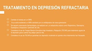 TRATAMIENTO EN DEPRESIÓN REFRACTARIA
○ Cambiar el manejo por un ISRS.
○ Si ya venía recibiendo un ISRS cambiarlo por un antidepresivo de nueva generación
○ De requerir potenciación farmacológica, se realizará con: un antipsicótico atípico como Risperidona, Olanzapina,
Quetiapina o Aripiprazol; Carbonato de Litio.
○ Considerar el uso de Terapia Electro-Convulsiva bajo Anestesia y Relajación (TECAR) para tratamiento agudo de
la depresión grave cuando hay peligro para la vida.
○ Considerar el uso de TECAR en pacientes con depresión moderada en quienes otros tratamientos han fracasado.
 