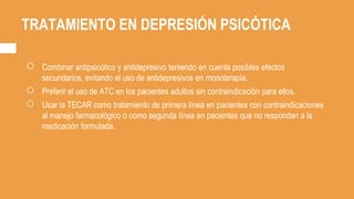 TRATAMIENTO EN DEPRESIÓN PSICÓTICA
○ Combinar antipsicótico y antidepresivo teniendo en cuenta posibles efectos
secundarios, evitando el uso de antidepresivos en monoterapia.
○ Preferir el uso de ATC en los pacientes adultos sin contraindicación para ellos.
○ Usar la TECAR como tratamiento de primera línea en pacientes con contraindicaciones
al manejo farmacológico o como segunda línea en pacientes que no respondan a la
medicación formulada.
 