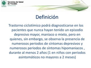 Definición
Trastorno ciclotímico podrá diagnosticarse en los
pacientes que nunca hayan tenido un episodio
depresivo mayor, maniaco o mixto, pero en
quienes, sin embargo, se observa la presencia de
numerosos periodos de síntomas depresivos y
numerosos periodos de síntomas hipomaniacos ,
durante al menos 2 años (1 en niños con periodos
asintomáticos no mayores a 2 meses)
 