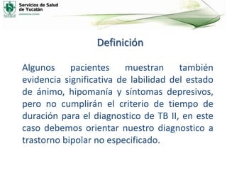 Definición
Algunos pacientes muestran también
evidencia significativa de labilidad del estado
de ánimo, hipomanía y síntomas depresivos,
pero no cumplirán el criterio de tiempo de
duración para el diagnostico de TB II, en este
caso debemos orientar nuestro diagnostico a
trastorno bipolar no especificado.
 