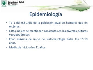 Epidemiología
• Tb 1 del 0,8-1,6% de la población igual en hombres que en
mujeres.
• Estos índices se mantienen constantes en las diversas culturas
y grupos étnicos.
• Edad máxima de inicio de sintomatología entre los 15-19
años.
• Media de inicio a los 21 años.
 