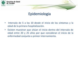 Epidemiologia
• Intervalo de 5 a los 10 desde el inicio de los síntomas y la
edad de la primera hospitalización.
• Existen muestran que sitúan el inicio dentro del intervalo de
edad entre 20 y 25 años por que consideran el inicio de la
enfermedad conjunto a primer internamiento.
 