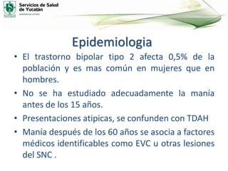 Epidemiologia
• El trastorno bipolar tipo 2 afecta 0,5% de la
población y es mas común en mujeres que en
hombres.
• No se ha estudiado adecuadamente la manía
antes de los 15 años.
• Presentaciones atipicas, se confunden con TDAH
• Manía después de los 60 años se asocia a factores
médicos identificables como EVC u otras lesiones
del SNC .
 
