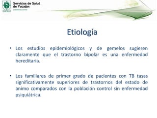 Etiología
• Los estudios epidemiológicos y de gemelos sugieren
claramente que el trastorno bipolar es una enfermedad
hereditaria.
• Los familiares de primer grado de pacientes con TB tasas
significativamente superiores de trastornos del estado de
animo comparados con la población control sin enfermedad
psiquiátrica.
 