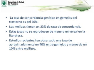 • La tasa de concordancia genética en gemelos del
trastorno es del 70%.
• Los mellizos tienen un 23% de tasa de concordancia.
• Estas tasas no se reproducen de manera universal en la
literatura.
• Estudios recientes han observado una tasa de
aproximadamente un 40% entre gemelos y menos de un
10% entre mellizos.
 