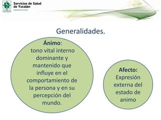 Generalidades.
Afecto:
Expresión
externa del
estado de
animo
Ánimo:
tono vital interno
dominante y
mantenido que
influye en el
comportamiento de
la persona y en su
percepción del
mundo.
 