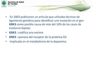 • En 2003 publicaron un artículo que utilizaba técnicas de
ligamiento genético para identificar una mutación en el gen
GRK3 como posible causa de más del 10% de los casos de
trastorno bipolar.
• GRK3 : codifica una enzima
• GRK3 : quinasa del receptor de la proteína G3
• Implicada en el metabolismo de la dopamina.
 