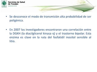 • Se desconoce el modo de transmisión alta probabilidad de ser
poligénica.
• En 2007 los investigadores encontraron una correlación entre
la DGKH (la diacilglicerol kinasa η) y el trastorno bipolar. Esta
enzima es clave en la ruta del fosfatidil inositol sensible al
litio.
 