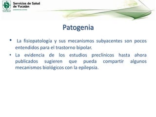 Patogenia
• La fisiopatología y sus mecanismos subyacentes son pocos
entendidos para el trastorno bipolar.
• La evidencia de los estudios preclínicos hasta ahora
publicados sugieren que pueda compartir algunos
mecanismos biológicos con la epilepsia.
 