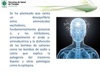 Se ha planteado que exista
un desequilibrio
entre aminoácidos
excitadores,
fundamentalmente glutamat
o, y los inhibidores,
principalmente el ácido γ-
aminobutírico y la disfunción
de las bombas de cationes
como las bombas de sodio y
calcio que explica la
patogenia del trastorno
bipolar y otras patologías
como la epilepsia.
 