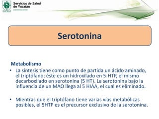 Metabolismo
• La síntesis tiene como punto de partida un ácido aminado,
el triptófano; éste es un hidroxilado en 5-HTP, el mismo
decarboxilado en serotonina (5 HT). La serotonina bajo la
influencia de un MAO llega al 5 HIAA, el cual es eliminado.
• Mientras que el triptófano tiene varias vías metabólicas
posibles, el 5HTP es el precursor exclusivo de la serotonina.
Serotonina
 