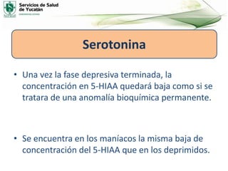 • Una vez la fase depresiva terminada, la
concentración en 5-HIAA quedará baja como si se
tratara de una anomalía bioquímica permanente.
• Se encuentra en los maníacos la misma baja de
concentración del 5-HIAA que en los deprimidos.
Serotonina
 