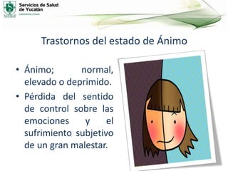 Trastornos del estado de Ánimo
• Ánimo; normal,
elevado o deprimido.
• Pérdida del sentido
de control sobre las
emociones y el
sufrimiento subjetivo
de un gran malestar.
 