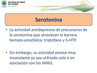 • La actividad antidepresiva de precursores de
la serotonina que atraviesan la barrera
hemato-encefálica: triptófano y 5-HTP.
• Sin embargo, su actividad parece muy
inconstante ya sea utilizado solo o en
asociación con los IMAO.
Serotonina
 