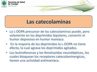 • La L-DOPA precursor de las catecolaminas puede, pero
solamente en los deprimidos bipolares, convertir el
humor depresivo en humor maníaco.
• En la mayoría de los deprimidos la L-DOPA no tiene
efecto, la cual agrava los deprimidos agitados.
• Los butirofenonas y los fenotiazidas neurolépticos, los
cuales bloquean los receptores catecolaminergicos,
tienen una actividad antimaníaca.
Las catecolaminas
 