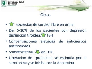 Otros
• excreción de cortisol libre en orina.
• Del 5-10% de los pacientes con depresión
disfunción tiroidea: TSH
• Concentraciones elevadas de anticuerpos
antitiroideos.
• Somatostatina en LCR.
• Liberacion de prolactina se estimula por la
serotonina y se inhibe con la dopamina.
 