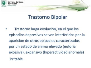 Trastorno Bipolar
• Trastorno larga evolución, en el que los
episodios depresivos se ven interferidos por la
aparición de otros episodios caracterizados
por un estado de animo elevado (euforia
excesiva), expansivo (hiperactividad anómala)
irritable.
 