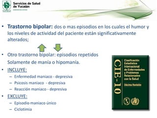 • Trastorno bipolar: dos o mas episodios en los cuales el humor y
los niveles de actividad del paciente están significativamente
alterados;
• Otro trastorno bipolar: episodios repetidos
Solamente de manía o hipomanía.
• INCLUYE:
– Enfermedad maniaco - depresiva
– Psicosis maniaco - depresiva
– Reacción maniaco - depresiva
• EXCLUYE:
– Episodio maniaco único
– Ciclotimia
 