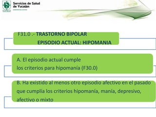 F31.0 .- TRASTORNO BIPOLAR
EPISODIO ACTUAL: HIPOMANIA
A. El episodio actual cumple
los criterios para hipomanía (F30.0)
B. Ha existido al menos otro episodio afectivo en el pasado
que cumplía los criterios hipomanía, manía, depresivo,
afectivo o mixto
 