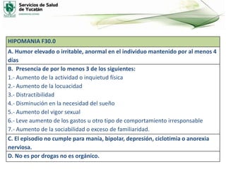HIPOMANIA F30.0
A. Humor elevado o irritable, anormal en el individuo mantenido por al menos 4
días
B. Presencia de por lo menos 3 de los siguientes:
1.- Aumento de la actividad o inquietud física
2.- Aumento de la locuacidad
3.- Distractibilidad
4.- Disminución en la necesidad del sueño
5.- Aumento del vigor sexual
6.- Leve aumento de los gastos u otro tipo de comportamiento irresponsable
7.- Aumento de la sociabilidad o exceso de familiaridad.
C. El episodio no cumple para manía, bipolar, depresión, ciclotimia o anorexia
nerviosa.
D. No es por drogas no es orgánico.
 