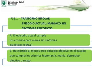 F31.1 .- TRASTORNO BIPOLAR
EPISODIO ACTUAL: MANIACO SIN
SINTOMAS PSICOTICOS
A. El episodio actual cumple
los criterios para manía sin síntomas
psicóticos (F30.1)
B. Ha existido al menos otro episodio afectivo en el pasado
que cumplía los criterios hipomanía, manía, depresivo,
afectivo o mixto
 
