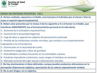 MANIA SIN SINTOMAS PSICOTICOS F30.1
A. Humor exaltado, expansivo o irritable, anormal para el individuo por al menos 7 días (o
antes si requirió ingreso hospitalario)
B. Deben estar presentes por lo menos 3 de los siguiente y 4 si el humor es irritable, que
interfieren GRAVEMENTE con el funcionamiento personal en la vida diaria:
1.- Aumento de la actividad o inquietud física
2.- Aumento de la locuacidad (logorrea)
3.- Fuga de ideas o experiencia subjetiva de pensamiento acelerado
4.- Perdida de las inhibiciones sociales normales, que conduce a un comportamiento
inapropiado a las circunstancias
5.- Disminución en la necesidad del sueño
6.- Autoestima exagerada o ideas de grandeza
7.- Distraibilidad o cambios frecuentes en las actividades o planes
8.- Conducta imprudente o temeraria, cuyos riesgos el individuo no reconoce
9.- Marcado aumento del vigor sexual o indiscreciones sexuales.
C. No hay alucinaciones ni ideas delirantes, aunque pueden producirse alteraciones en la
percepción (hiperacusia subjetiva, apreciación de los colores especialmente vívidos)
D. No es por drogas, no es orgánico.
 